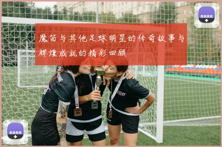 魔笛与其他足球明星的传奇故事与辉煌成就的精彩回顾