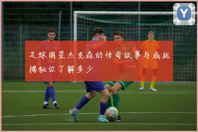 足球明星杰克森的传奇故事与成就揭秘你了解多少