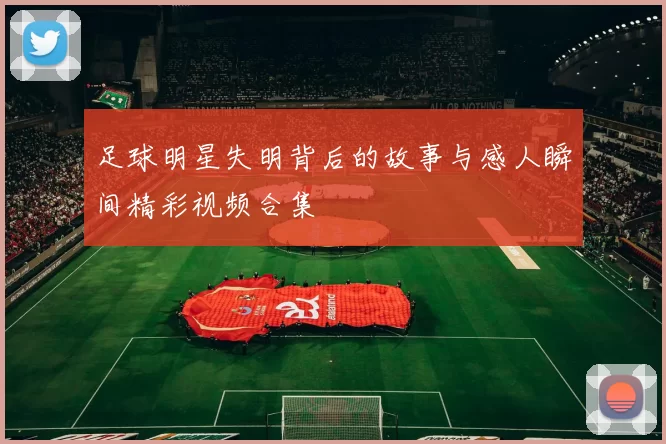 足球明星失明背后的故事与感人瞬间精彩视频合集