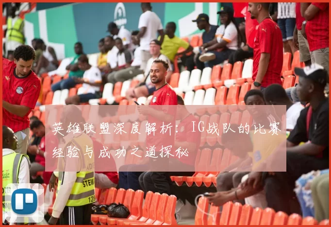 英雄联盟深度解析：IG战队的比赛经验与成功之道探秘