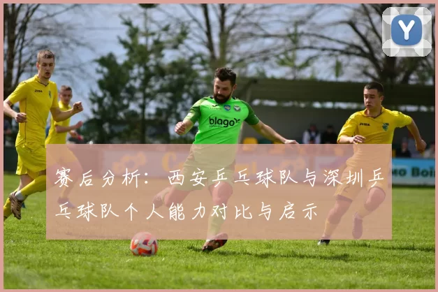 赛后分析：西安乒乓球队与深圳乒乓球队个人能力对比与启示