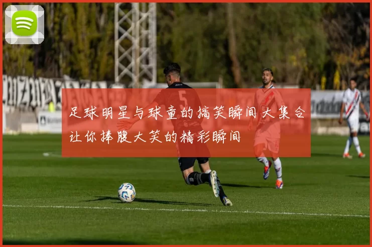 足球明星与球童的搞笑瞬间大集合让你捧腹大笑的精彩瞬间