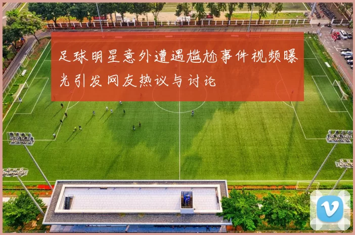 足球明星意外遭遇尴尬事件视频曝光引发网友热议与讨论