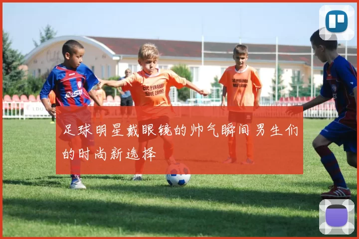 足球明星戴眼镜的帅气瞬间男生们的时尚新选择