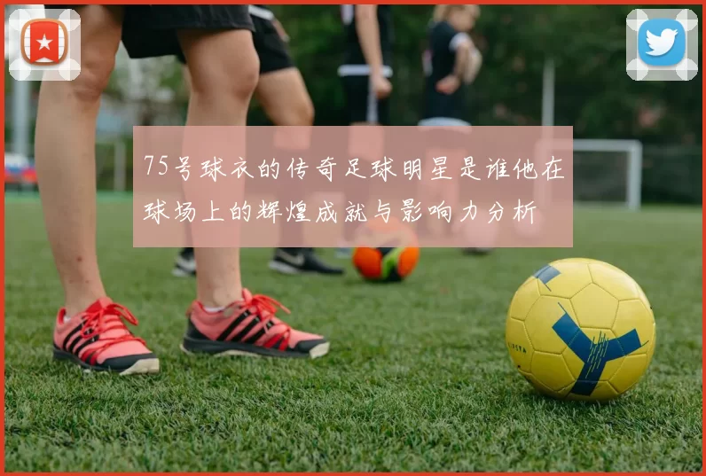 75号球衣的传奇足球明星是谁他在球场上的辉煌成就与影响力分析