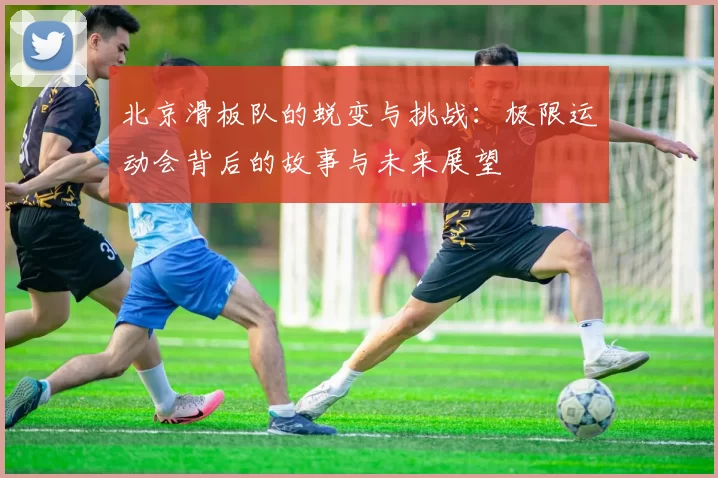 北京滑板队的蜕变与挑战：极限运动会背后的故事与未来展望