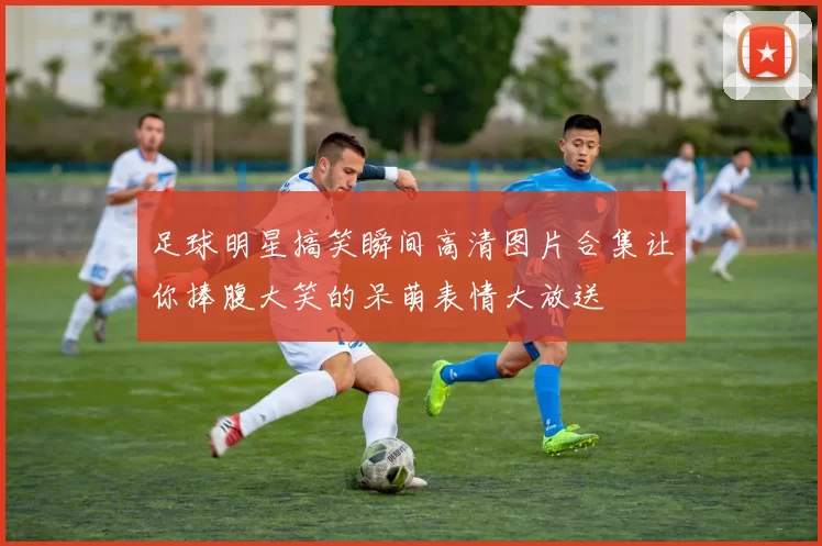 足球明星搞笑瞬间高清图片合集让你捧腹大笑的呆萌表情大放送