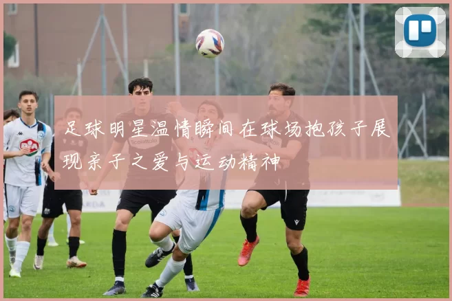 足球明星温情瞬间在球场抱孩子展现亲子之爱与运动精神