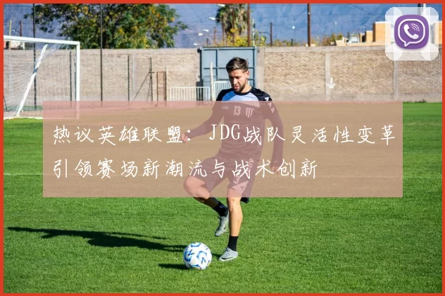 热议英雄联盟：JDG战队灵活性变革引领赛场新潮流与战术创新