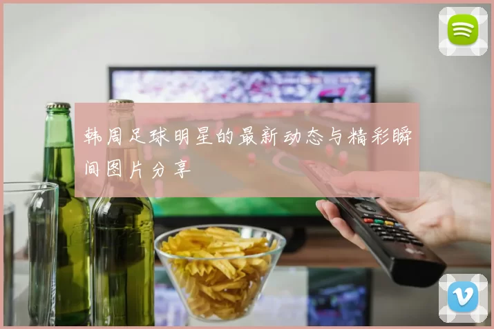 韩周足球明星的最新动态与精彩瞬间图片分享