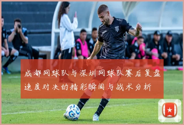 成都网球队与深圳网球队赛后复盘速度对决的精彩瞬间与战术分析