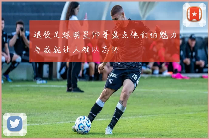退役足球明星帅哥盘点他们的魅力与成就让人难以忘怀