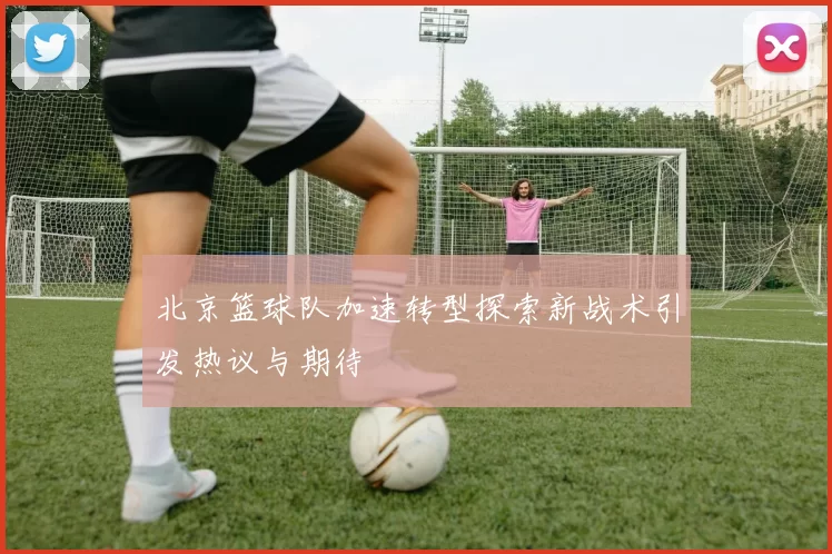 北京篮球队加速转型探索新战术引发热议与期待